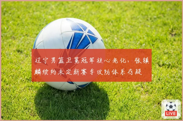 辽宁男篮卫冕冠军核心老化,张镇麟续约未定新赛季攻防体系存疑