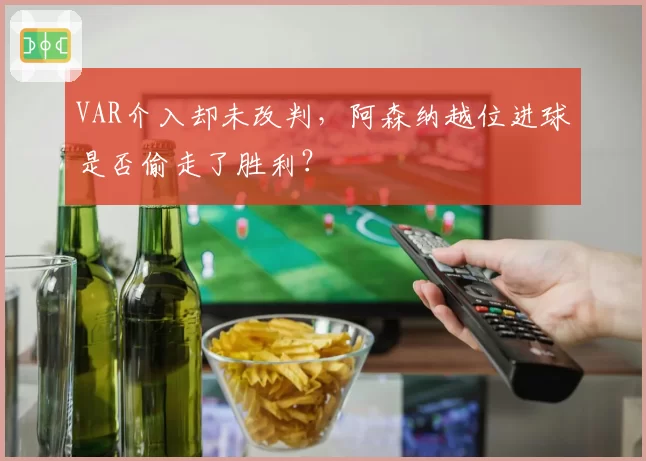VAR介入却未改判，阿森纳越位进球是否偷走了胜利？