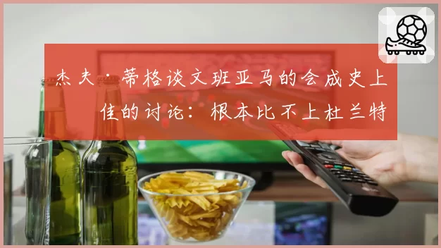 杰夫·蒂格谈文班亚马的会成史上最佳的讨论：根本比不上杜兰特