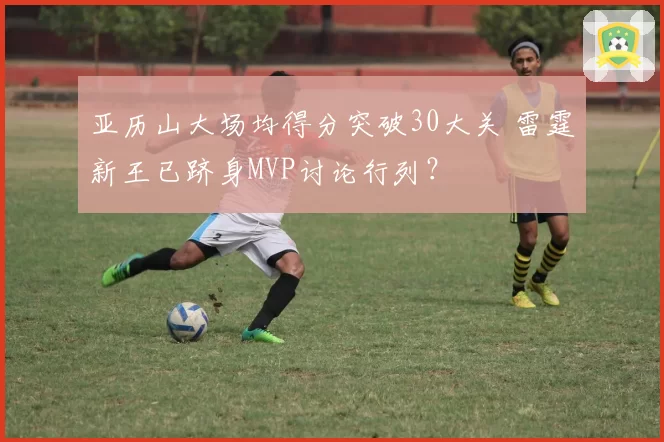 亚历山大场均得分突破30大关 雷霆新王已跻身MVP讨论行列?