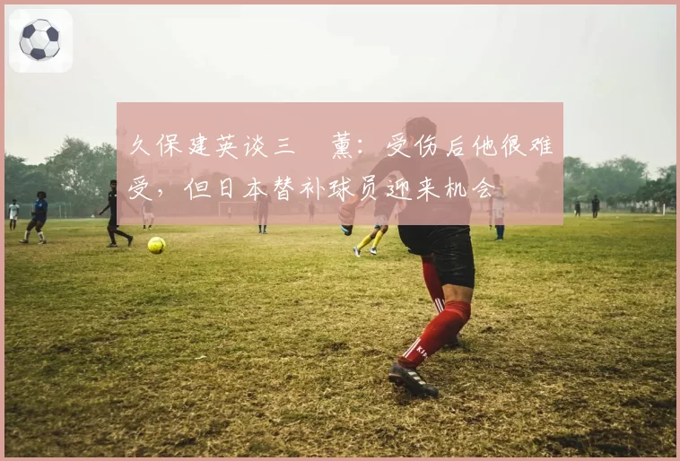 久保建英谈三笘薰:受伤后他很难受,但日本替补球员迎来机会