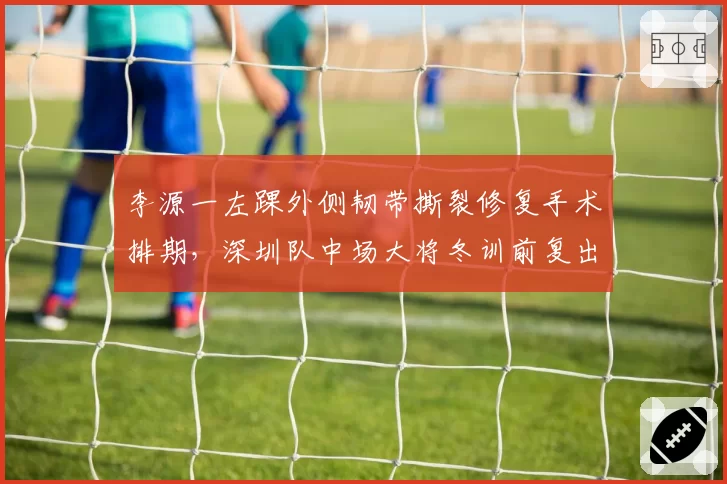 李源一左踝外侧韧带撕裂修复手术排期,深圳队中场大将冬训前复出