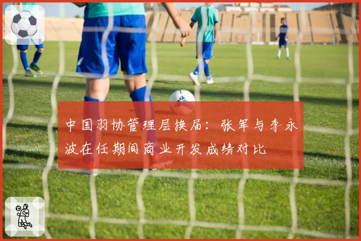 中国羽协管理层换届：张军与李永波在任期间商业开发成绩对比