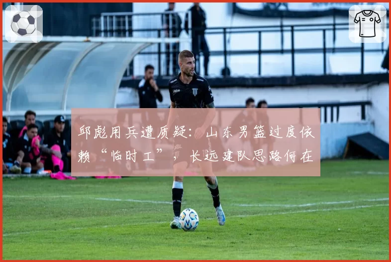邱彪用兵遭质疑：山东男篮过度依赖“临时工”，长远建队思路何在？