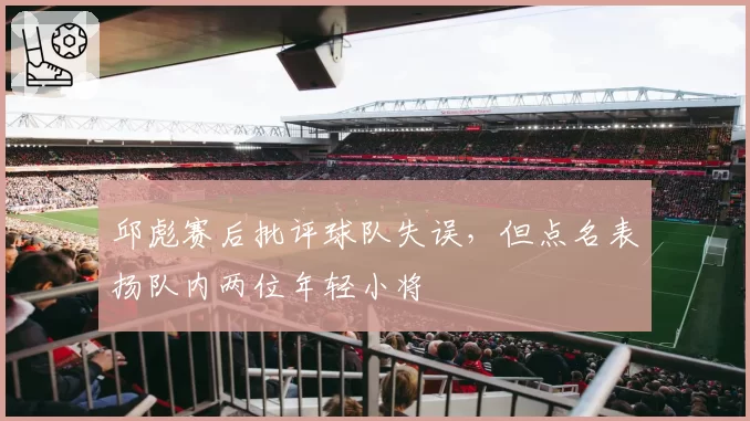 邱彪赛后批评球队失误，但点名表扬队内两位年轻小将