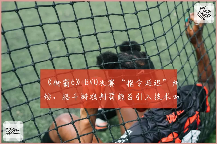 《街霸6》EVO决赛“指令延迟”纠纷，格斗游戏判罚能否引入技术回放？