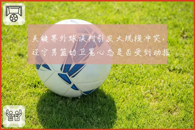 关键界外球误判引发大规模冲突,辽宁男篮的卫冕心态是否受到动摇?