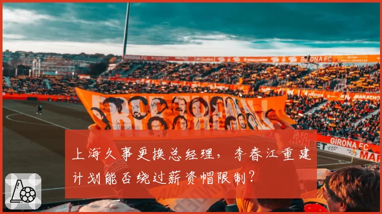 上海久事更换总经理，李春江重建计划能否绕过薪资帽限制？
