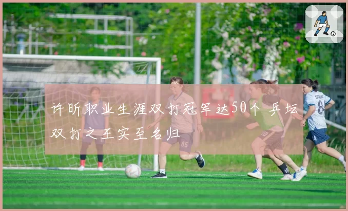 许昕职业生涯双打冠军达50个 乒坛双打之王实至名归