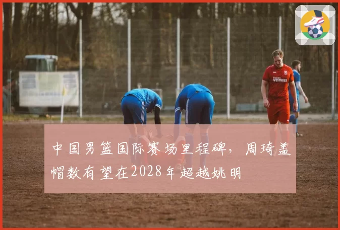 中国男篮国际赛场里程碑,周琦盖帽数有望在2028年超越姚明