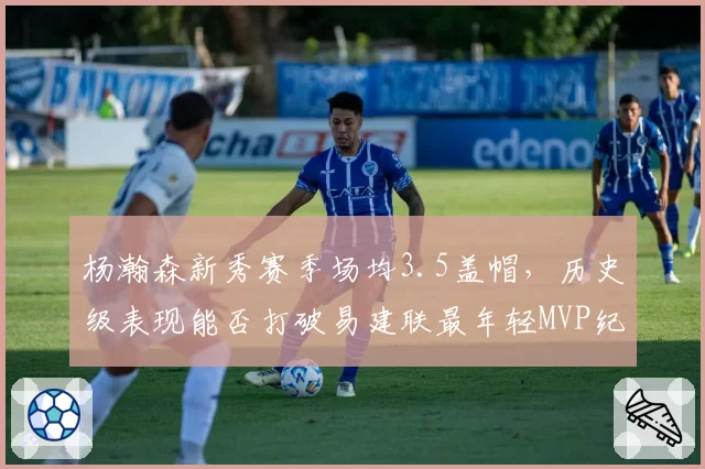 杨瀚森新秀赛季场均3.5盖帽,历史级表现能否打破易建联最年轻MVP纪录?