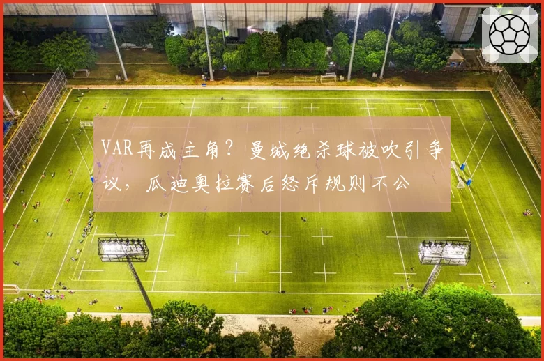 VAR再成主角？曼城绝杀球被吹引争议，瓜迪奥拉赛后怒斥规则不公