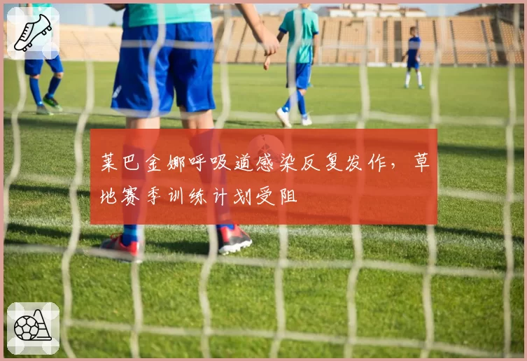 莱巴金娜呼吸道感染反复发作，草地赛季训练计划受阻