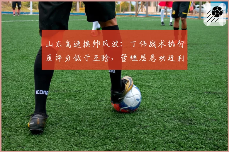 山东高速换帅风波:丁伟战术执行度评分低于王晗,管理层急功近利显端倪