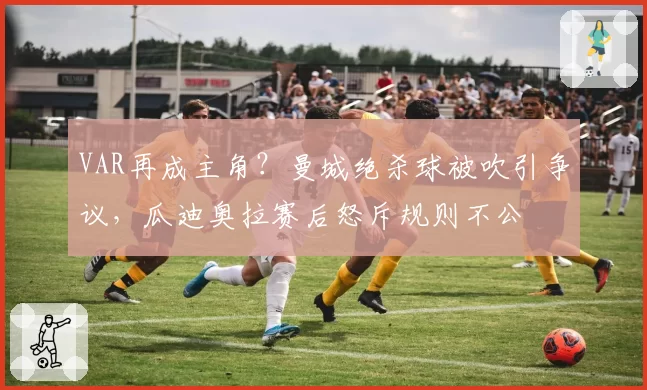 VAR再成主角？曼城绝杀球被吹引争议，瓜迪奥拉赛后怒斥规则不公
