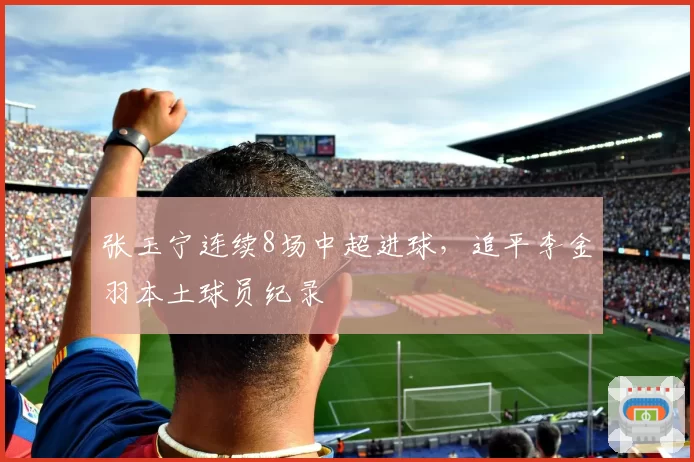 张玉宁连续8场中超进球，追平李金羽本土球员纪录