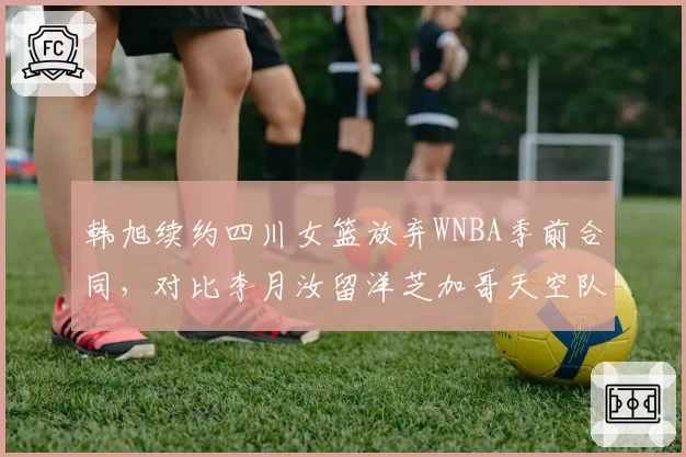 韩旭续约四川女篮放弃WNBA季前合同,对比李月汝留洋芝加哥天空队薪资待遇天壤之别