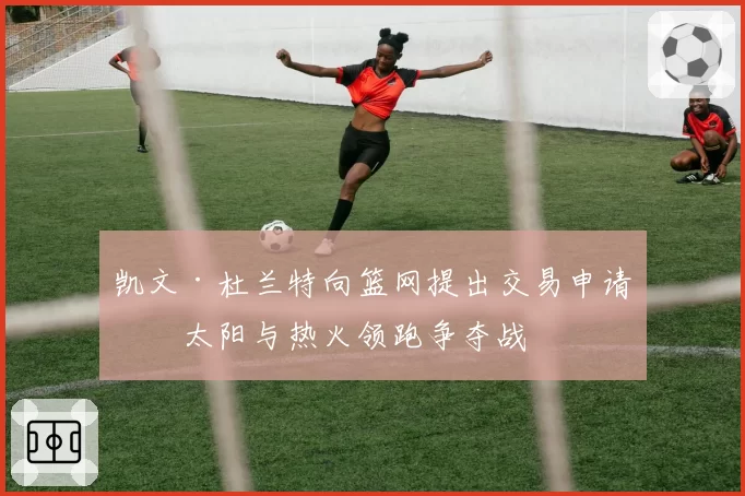 凯文·杜兰特向篮网提出交易申请,太阳与热火领跑争夺战