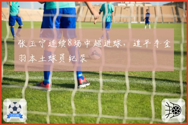 张玉宁连续8场中超进球，追平李金羽本土球员纪录