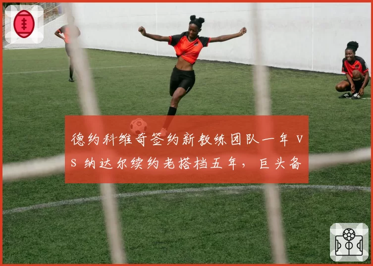 德约科维奇签约新教练团队一年 vs 纳达尔续约老搭档五年，巨头备战策略分化显著