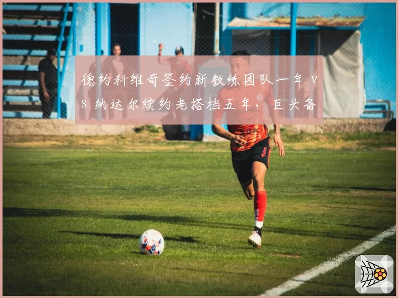 德约科维奇签约新教练团队一年 vs 纳达尔续约老搭档五年，巨头备战策略分化显著