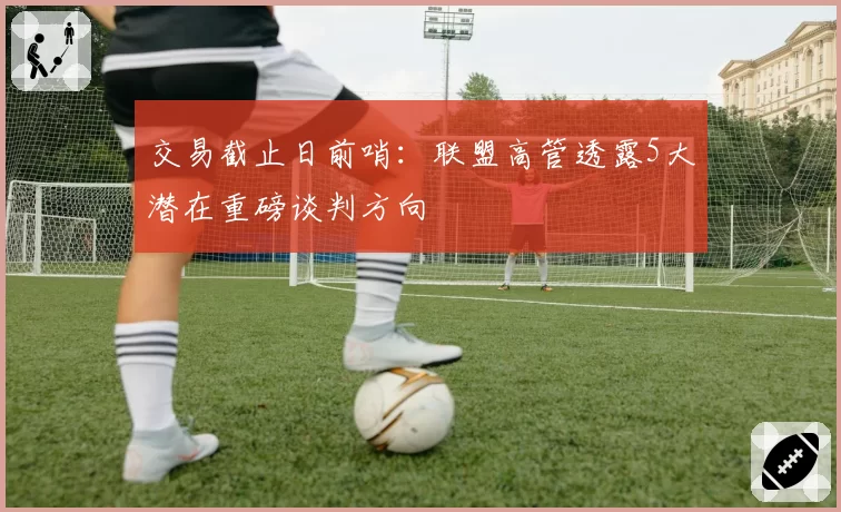 交易截止日前哨:联盟高管透露5大潜在重磅谈判方向