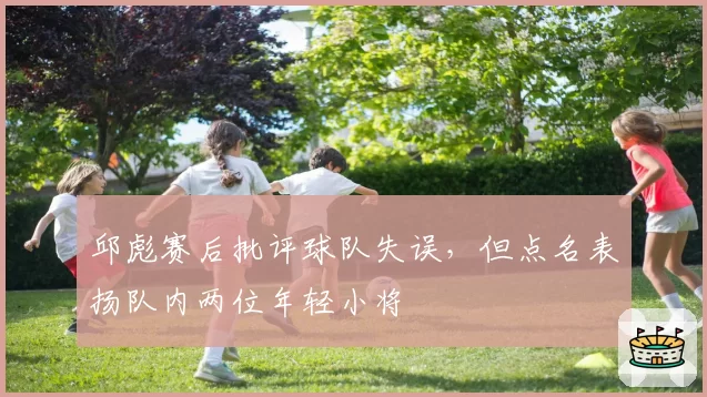 邱彪赛后批评球队失误，但点名表扬队内两位年轻小将