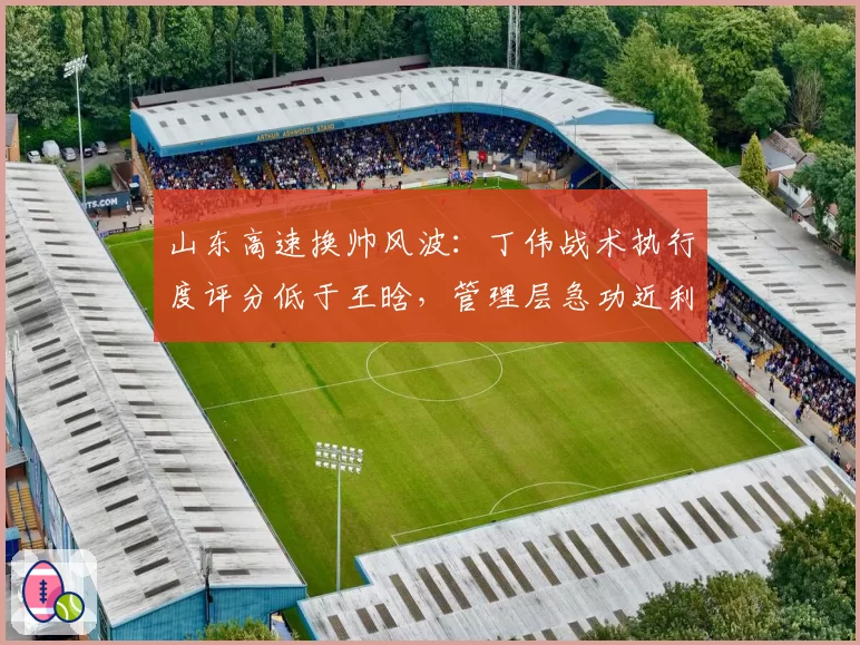 山东高速换帅风波:丁伟战术执行度评分低于王晗,管理层急功近利显端倪