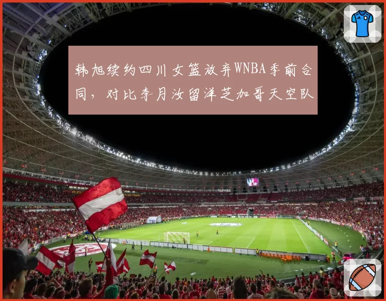 韩旭续约四川女篮放弃WNBA季前合同,对比李月汝留洋芝加哥天空队薪资待遇天壤之别