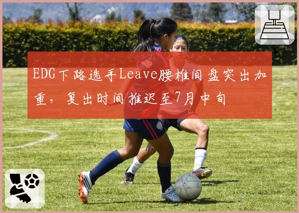EDG下路选手Leave腰椎间盘突出加重,复出时间推迟至7月中旬