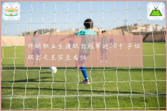 许昕职业生涯双打冠军达50个 乒坛双打之王实至名归