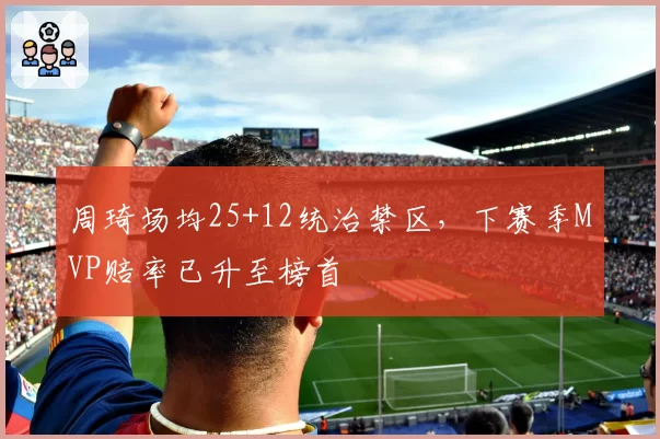 周琦场均25+12统治禁区,下赛季MVP赔率已升至榜首