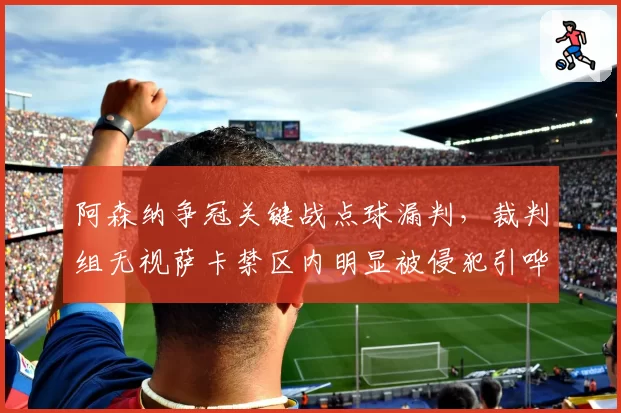 阿森纳争冠关键战点球漏判,裁判组无视萨卡禁区内明显被侵犯引哗然