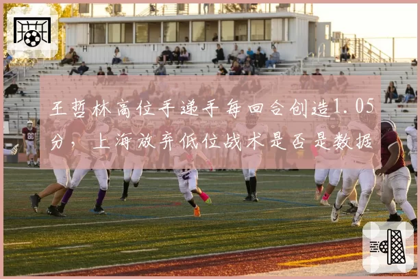 王哲林高位手递手每回合创造1.05分，上海放弃低位战术是否是数据给出的答案？
