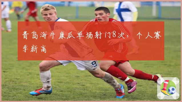 青岛海牛康瓜单场射门8次，个人赛季新高