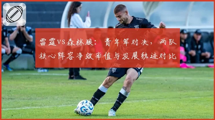 雷霆vs森林狼：青年军对决，两队核心阵容净效率值与发展轨迹对比