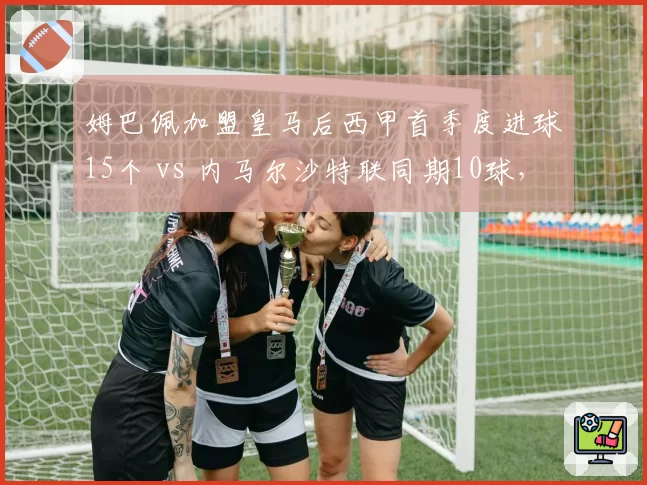 姆巴佩加盟皇马后西甲首季度进球15个 vs 内马尔沙特联同期10球，法甲双星转会轨迹分化