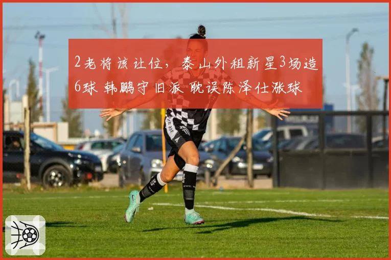 2老将该让位,泰山外租新星3场造6球 韩鹏守旧派 耽误陈泽仕涨球