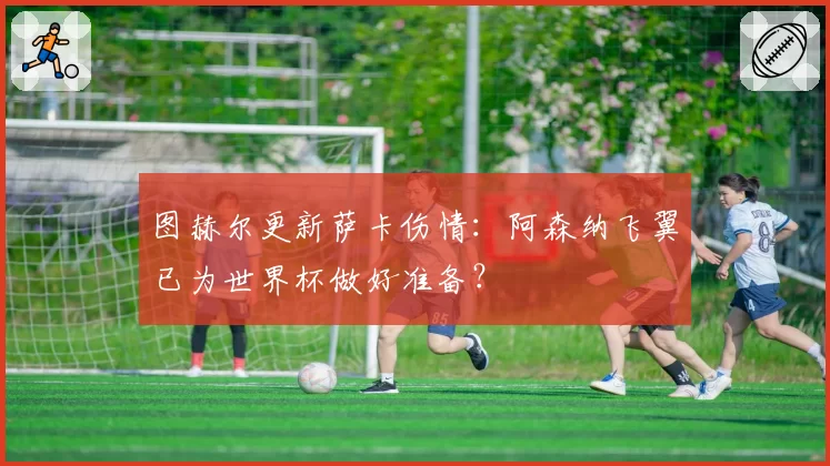 图赫尔更新萨卡伤情：阿森纳飞翼已为世界杯做好准备？