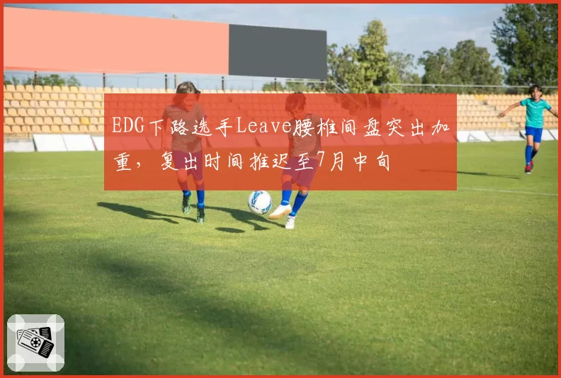 EDG下路选手Leave腰椎间盘突出加重,复出时间推迟至7月中旬