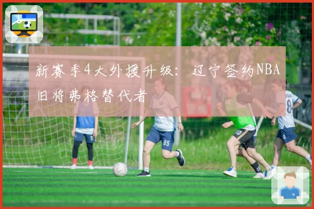 新赛季4大外援升级：辽宁签约NBA旧将弗格替代者