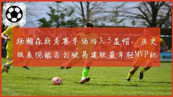 杨瀚森新秀赛季场均3.5盖帽,历史级表现能否打破易建联最年轻MVP纪录?