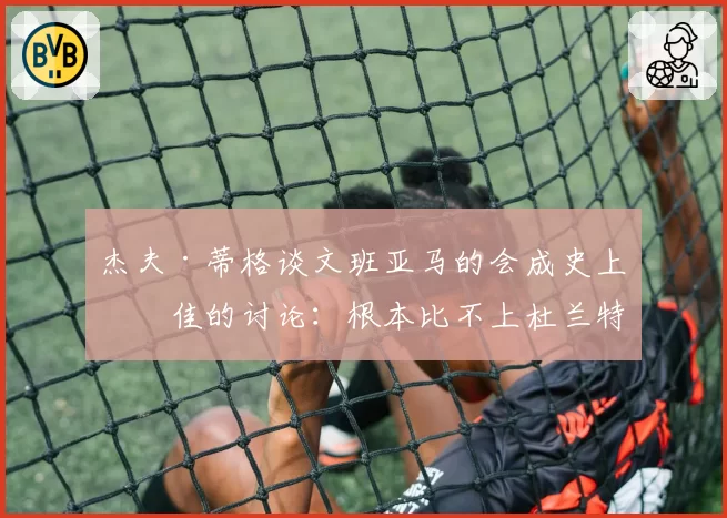 杰夫·蒂格谈文班亚马的会成史上最佳的讨论：根本比不上杜兰特