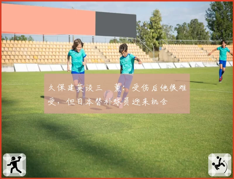 久保建英谈三笘薰:受伤后他很难受,但日本替补球员迎来机会