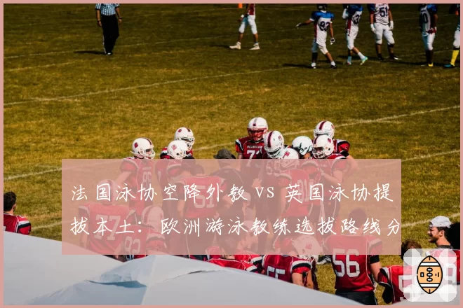 法国泳协空降外教 vs 英国泳协提拔本土：欧洲游泳教练选拔路线分歧