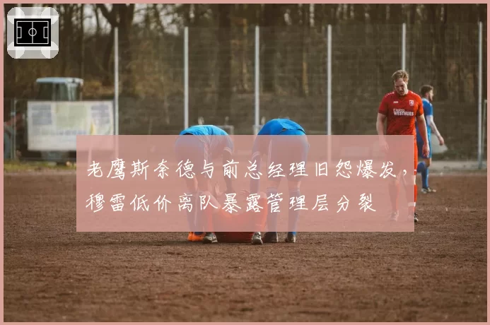 老鹰斯奈德与前总经理旧怨爆发，穆雷低价离队暴露管理层分裂