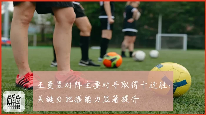 王曼昱对阵主要对手取得十连胜,关键分把握能力显著提升