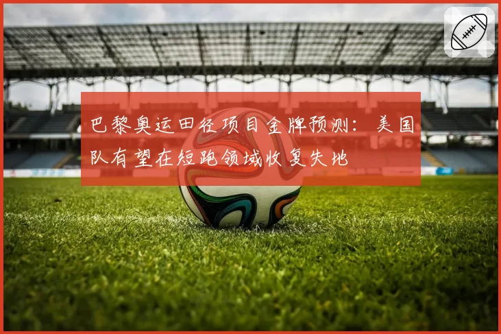 巴黎奥运田径项目金牌预测:美国队有望在短跑领域收复失地