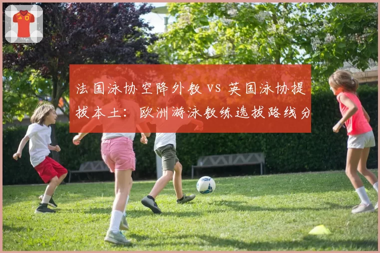 法国泳协空降外教 vs 英国泳协提拔本土：欧洲游泳教练选拔路线分歧