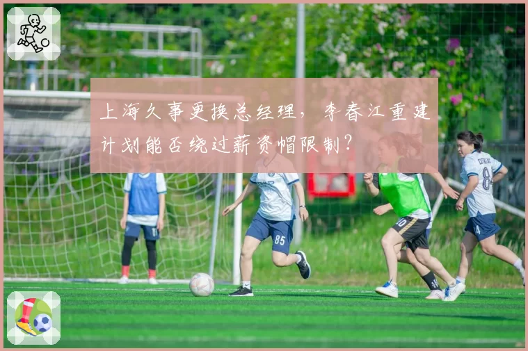 上海久事更换总经理，李春江重建计划能否绕过薪资帽限制？